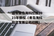 山东青岛海科控股2023年债权（青岛海科投资发展公司招聘）