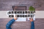 山东诸城财金债权资产定融（债权收购平台）