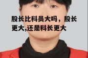 股长比科员大吗，股长更大,还是科长更大