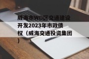 威海市WD区交通建设开发2023年市政债权（威海交通投资集团）