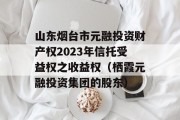 山东烟台市元融投资财产权2023年信托受益权之收益权（栖霞元融投资集团的股东）