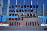 山东济宁经开产业发展2022年债权资产转让计划，济宁经开区工业用地转让