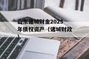 山东诸城财金2023年债权资产（诸城财政）