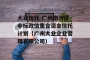 大业信托-广州南沙区非标政信集合资金信托计划（广州大业企业管理有限公司）