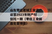 山东枣庄老城工业资产运营2023年财产权信托一期（枣庄工业固废处置项目）