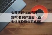 头部信托-136号西安FD自贸产业园（西安信托投资公司官网）