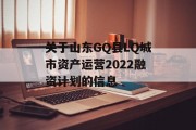 关于山东GQ县LQ城市资产运营2022融资计划的信息