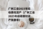 广利工业2023年应收债权资产（广利工业2023年应收债权资产负债率）