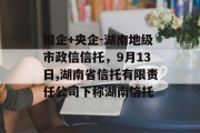 国企+央企-湖南地级市政信信托，9月13日,湖南省信托有限责任公司下称湖南信托