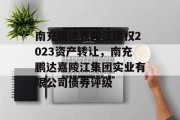 南充鹏达嘉陵江债权2023资产转让，南充鹏达嘉陵江集团实业有限公司债券评级