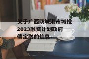 关于广西防城港市城投2023融资计划政府债定融的信息