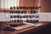 山东淄博博山城市资产2023年债权（山东淄博博山城市资产2023年债权一期政府债定融）