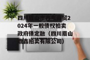 四川眉山市鑫东商贸2024年一般债权拍卖政府债定融（四川眉山鼎鑫拍卖有限公司）