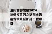 洛阳古都发展2024年债权系列之洛阳市洛邑古城景区扩建工程项目