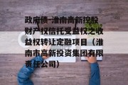 政府债-淮南高新控股财产权信托受益权之收益权转让定融项目（淮南市高新投资集团有限责任公司）