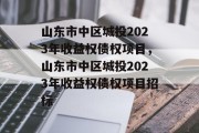 山东市中区城投2023年收益权债权项目，山东市中区城投2023年收益权债权项目招标