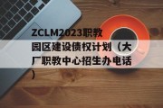 ZCLM2023职教园区建设债权计划（大厂职教中心招生办电话）