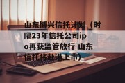 山东博兴信托计划（时隔23年信托公司ipo再获监管放行 山东信托将赴港上市）