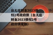 台儿庄财金2023债权2号政府债（台儿庄财金2023债权2号政府债定融）