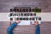 昆明市土地开发投资经营2023年城投债项目（昆明城投评级下调）