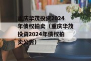 重庆华茂投资2024年债权拍卖（重庆华茂投资2024年债权拍卖公告）