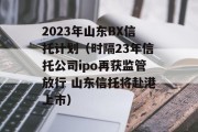 2023年山东BX信托计划（时隔23年信托公司ipo再获监管放行 山东信托将赴港上市）