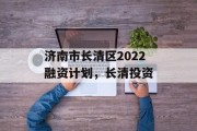 济南市长清区2022融资计划，长清投资