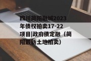 四川简阳融城2023年债权拍卖17-22项目|政府债定融（简阳最新土地拍卖）