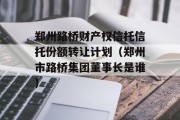 郑州路桥财产权信托信托份额转让计划（郑州市路桥集团董事长是谁）