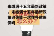 未缴满十五年最新政策，未缴满十五年最新政策退休能一次性补缴医保吗