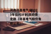 河南许昌电气谷2023年信托计划|政府债定融（许昌电气股份有限公司）