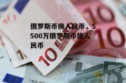 俄罗斯币换人民币，5500万俄罗斯币换人民币