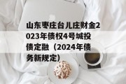 山东枣庄台儿庄财金2023年债权4号城投债定融（2024年债务新规定）