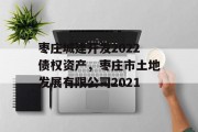 枣庄城建开发2022债权资产，枣庄市土地发展有限公司2021