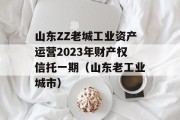 山东ZZ老城工业资产运营2023年财产权信托一期（山东老工业城市）