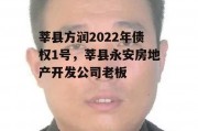 莘县方润2022年债权1号，莘县永安房地产开发公司老板