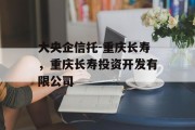 大央企信托-重庆长寿，重庆长寿投资开发有限公司