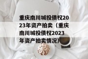 重庆南川城投债权2023年资产拍卖（重庆南川城投债权2023年资产拍卖情况）