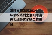 洛阳古都发展2024年债权系列之洛阳市洛邑古城景区扩建工程项目