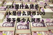 czk是什么货币，czk是什么货币100等于多少人民币