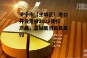 济宁市（主城区）唐口开发建投2022债权产品，富城集团是真是假