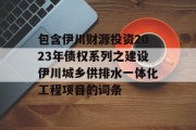 包含伊川财源投资2023年债权系列之建设伊川城乡供排水一体化工程项目的词条