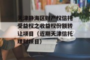 天津静海区财产权信托受益权之收益权份额转让项目（近期天津信托理财项目）