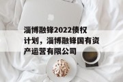 淄博融锋2022债权计划，淄博融锋国有资产运营有限公司