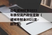 山东诸城财金2023年债权资产政信定融（诸城市财金2021定融计划）