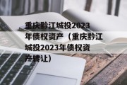 重庆黔江城投2023年债权资产（重庆黔江城投2023年债权资产转让）