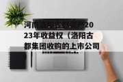 河南洛阳古都资产2023年收益权（洛阳古都集团收购的上市公司）