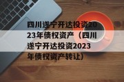 四川遂宁开达投资2023年债权资产（四川遂宁开达投资2023年债权资产转让）