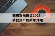 四川富乐投资2023债权资产的简单介绍