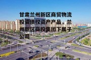 甘肃兰州新区商贸物流投资债权资产产品，兰州新区商投集团下属子公司